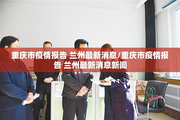 重庆市疫情报告 兰州最新消息/重庆市疫情报告 兰州最新消息新闻