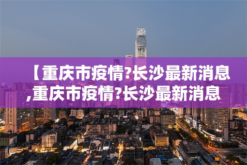 【重庆市疫情?长沙最新消息,重庆市疫情?长沙最新消息今天】