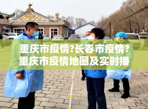 重庆市疫情?长春市疫情?重庆市疫情地图及实时播报）