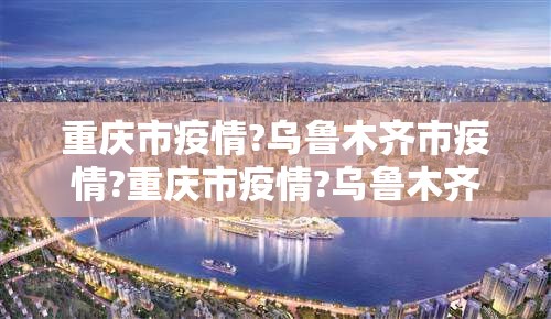重庆市疫情?乌鲁木齐市疫情?重庆市疫情?乌鲁木齐市疫情如何