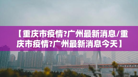 【重庆市疫情?广州最新消息/重庆市疫情?广州最新消息今天】