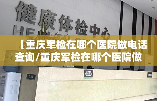 【重庆军检在哪个医院做电话查询/重庆军检在哪个医院做电话查询结果】