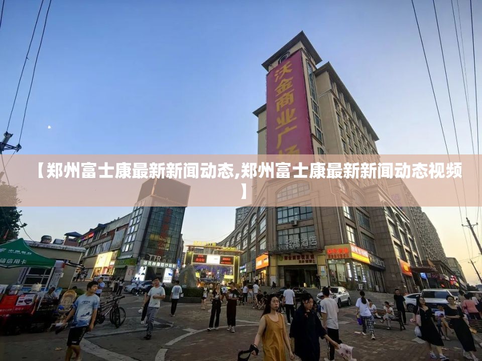 【郑州富士康最新新闻动态,郑州富士康最新新闻动态视频】