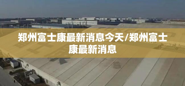 郑州富士康最新消息今天/郑州富士康最新消息