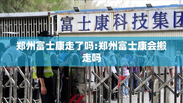 郑州富士康走了吗:郑州富士康会搬走吗