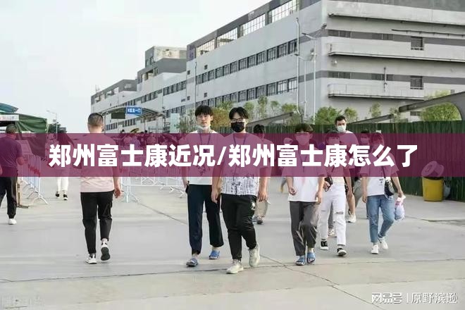 郑州富士康近况/郑州富士康怎么了