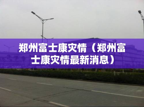 郑州富士康灾情（郑州富士康灾情最新消息）
