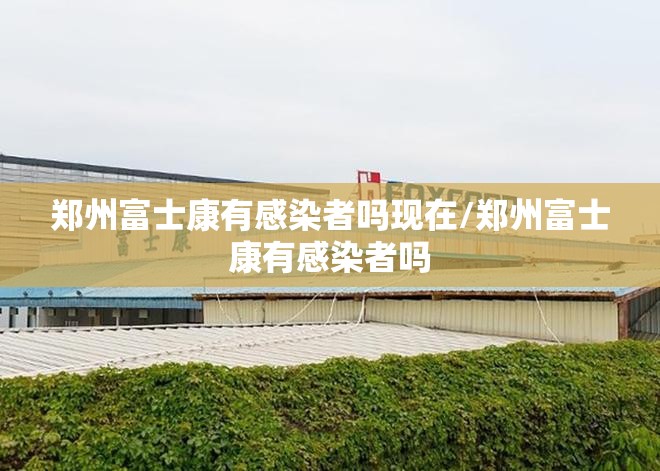 郑州富士康有感染者吗现在/郑州富士康有感染者吗