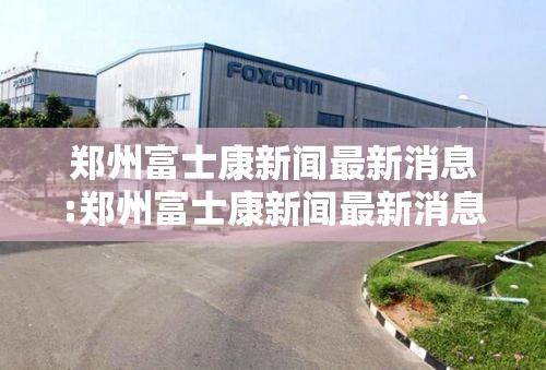 郑州富士康新闻最新消息:郑州富士康新闻最新消息今天