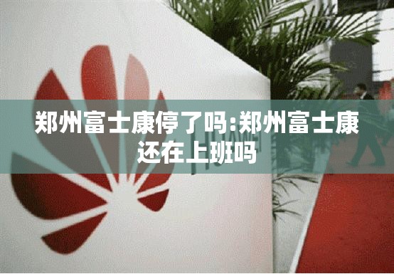 郑州富士康停了吗:郑州富士康还在上班吗