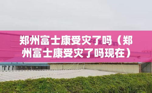 郑州富士康受灾了吗（郑州富士康受灾了吗现在）