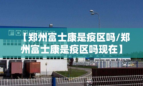 【郑州富士康是疫区吗/郑州富士康是疫区吗现在】