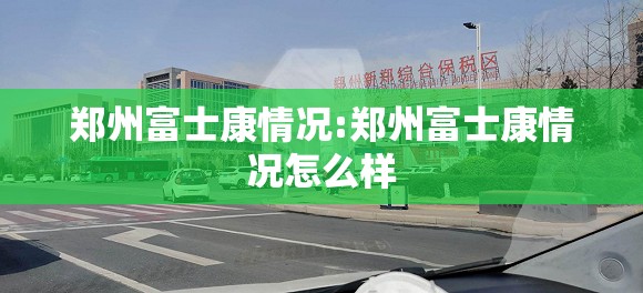 郑州富士康情况:郑州富士康情况怎么样