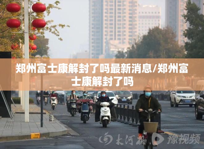 郑州富士康解封了吗最新消息/郑州富士康解封了吗