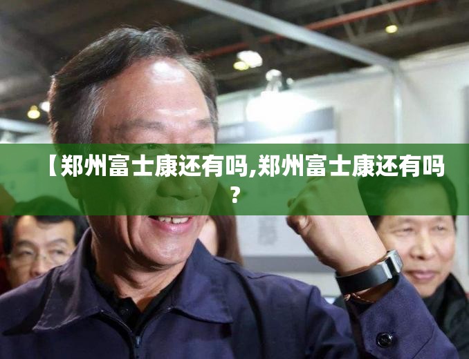 【郑州富士康还有吗,郑州富士康还有吗?