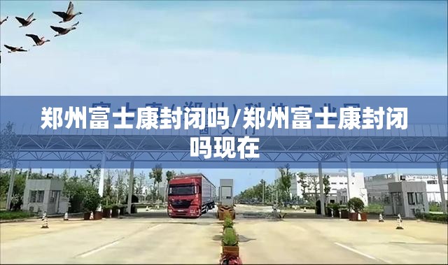 郑州富士康封闭吗/郑州富士康封闭吗现在