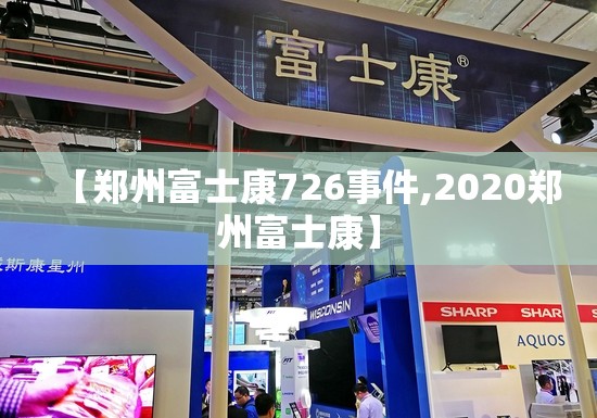 【郑州富士康726事件,2020郑州富士康】
