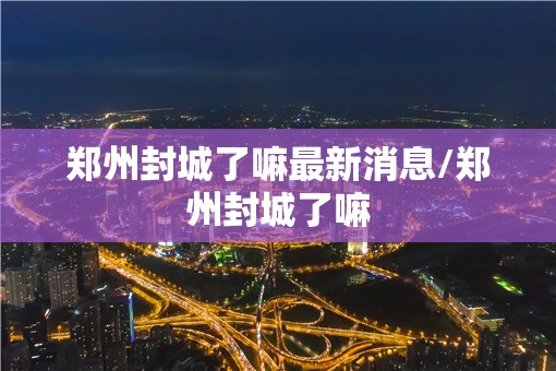郑州封城了嘛最新消息/郑州封城了嘛