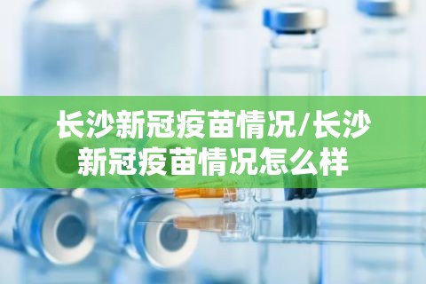 长沙新冠疫苗情况/长沙新冠疫苗情况怎么样